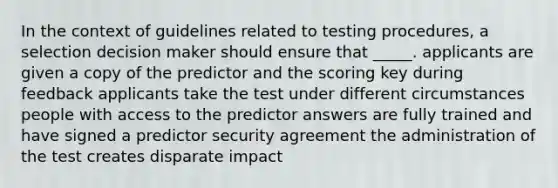 In the context of guidelines related to testing procedures, a selection decision maker should ensure that _____. applicants are given a copy of the predictor and the scoring key during feedback applicants take the test under different circumstances people with access to the predictor answers are fully trained and have signed a predictor security agreement the administration of the test creates disparate impact