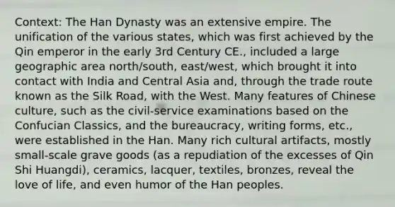 Context: The Han Dynasty was an extensive empire. The unification of the various states, which was first achieved by the Qin emperor in the early 3rd Century CE., included a large geographic area north/south, east/west, which brought it into contact with India and Central Asia and, through the trade route known as the Silk Road, with the West. Many features of Chinese culture, such as the civil-service examinations based on the Confucian Classics, and the bureaucracy, writing forms, etc., were established in the Han. Many rich cultural artifacts, mostly small-scale grave goods (as a repudiation of the excesses of Qin Shi Huangdi), ceramics, lacquer, textiles, bronzes, reveal the love of life, and even humor of the Han peoples.