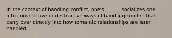 In the context of handling conflict, one's ______ socializes one into constructive or destructive ways of handling conflict that carry over directly into how romantic relationships are later handled.