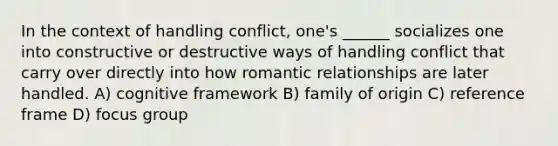 In the context of handling conflict, one's ______ socializes one into constructive or destructive ways of handling conflict that carry over directly into how <a href='https://www.questionai.com/knowledge/kDf6D5ZpyB-romantic-relationship' class='anchor-knowledge'>romantic relationship</a>s are later handled. A) cognitive framework B) family of origin C) reference frame D) focus group