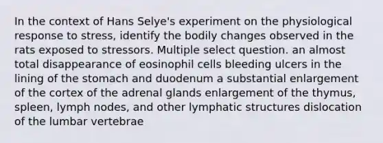 In the context of Hans Selye's experiment on the physiological response to stress, identify the bodily changes observed in the rats exposed to stressors. Multiple select question. an almost total disappearance of eosinophil cells bleeding ulcers in the lining of the stomach and duodenum a substantial enlargement of the cortex of the adrenal glands enlargement of the thymus, spleen, lymph nodes, and other lymphatic structures dislocation of the lumbar vertebrae