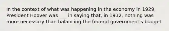 In the context of what was happening in the economy in 1929, President Hoover was ___ in saying that, in 1932, nothing was more necessary than balancing the federal government's budget