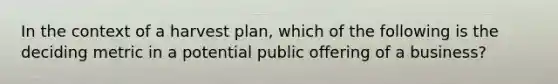 In the context of a harvest plan, which of the following is the deciding metric in a potential public offering of a business?