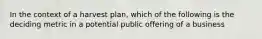 In the context of a harvest plan, which of the following is the deciding metric in a potential public offering of a business