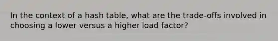 In the context of a hash table, what are the trade-offs involved in choosing a lower versus a higher load factor?