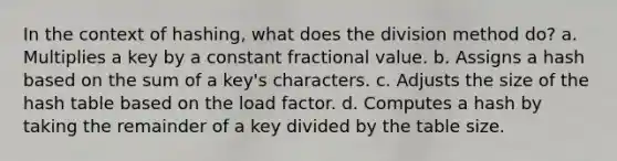 In the context of hashing, what does the division method do? a. Multiplies a key by a constant fractional value. b. Assigns a hash based on the sum of a key's characters. c. Adjusts the size of the hash table based on the load factor. d. Computes a hash by taking the remainder of a key divided by the table size.