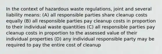 In the context of hazardous waste regulations, joint and several liability means: (A) all responsible parties share cleanup costs equally (B) all responsible parties pay cleanup costs in proportion to their individual waste quantities (C) all responsible parties pay cleanup costs in proportion to the assessed value of their individual properties (D) any individual responsible party may be required to pay the entire cost of cleanup