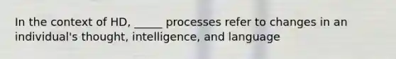 In the context of HD, _____ processes refer to changes in an individual's thought, intelligence, and language