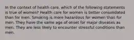 In the context of health care, which of the following statements is true of women? Health care for women is better consolidated than for men. Smoking is more hazardous for women than for men. They have the same age of onset for major diseases as men. They are less likely to encounter stressful conditions than men.