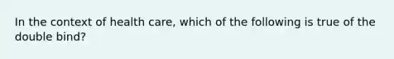 In the context of health care, which of the following is true of the double bind?