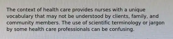 The context of health care provides nurses with a unique vocabulary that may not be understood by clients, family, and community members. The use of scientific terminology or jargon by some health care professionals can be confusing.