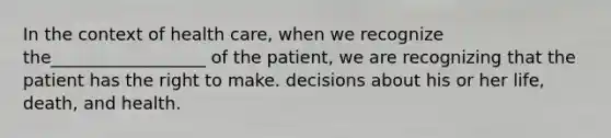 In the context of health care, when we recognize the__________________ of the patient, we are recognizing that the patient has the right to make. decisions about his or her life, death, and health.