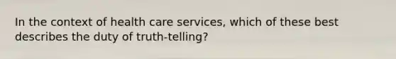 In the context of health care services, which of these best describes the duty of truth-telling?