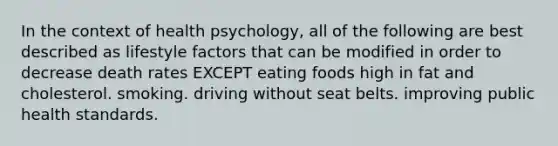 In the context of health psychology, all of the following are best described as lifestyle factors that can be modified in order to decrease death rates EXCEPT eating foods high in fat and cholesterol. smoking. driving without seat belts. improving public health standards.