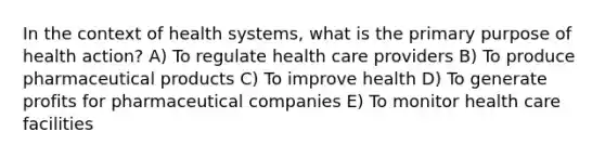 In the context of health systems, what is the primary purpose of health action? A) To regulate health care providers B) To produce pharmaceutical products C) To improve health D) To generate profits for pharmaceutical companies E) To monitor health care facilities