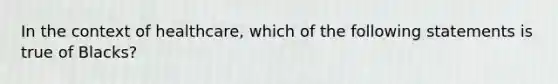 In the context of healthcare, which of the following statements is true of Blacks?