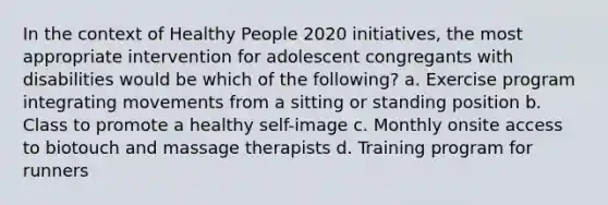 In the context of Healthy People 2020 initiatives, the most appropriate intervention for adolescent congregants with disabilities would be which of the following? a. Exercise program integrating movements from a sitting or standing position b. Class to promote a healthy self-image c. Monthly onsite access to biotouch and massage therapists d. Training program for runners