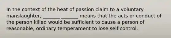 In the context of the heat of passion claim to a voluntary manslaughter, _______ _______ means that the acts or conduct of the person killed would be sufficient to cause a person of reasonable, ordinary temperament to lose self-control.