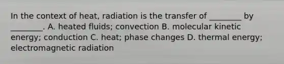 In the context of heat, radiation is the transfer of ________ by ________. A. heated fluids; convection B. molecular kinetic energy; conduction C. heat; phase changes D. thermal energy; electromagnetic radiation