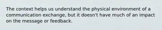 The context helps us understand the physical environment of a communication exchange, but it doesn't have much of an impact on the message or feedback.