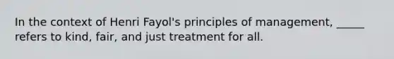 In the context of Henri Fayol's principles of management, _____ refers to kind, fair, and just treatment for all.