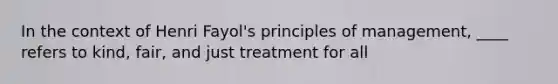 In the context of Henri Fayol's principles of management, ____ refers to kind, fair, and just treatment for all