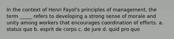 In the context of Henri Fayol's principles of management, the term _____ refers to developing a strong sense of morale and unity among workers that encourages coordination of efforts. a. status quo b. esprit de corps c. de jure d. quid pro quo