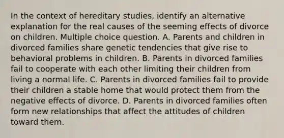 In the context of hereditary studies, identify an alternative explanation for the real causes of the seeming effects of divorce on children. Multiple choice question. A. Parents and children in divorced families share genetic tendencies that give rise to behavioral problems in children. B. Parents in divorced families fail to cooperate with each other limiting their children from living a normal life. C. Parents in divorced families fail to provide their children a stable home that would protect them from the negative effects of divorce. D. Parents in divorced families often form new relationships that affect the attitudes of children toward them.