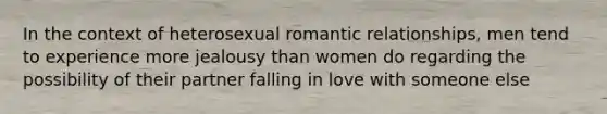 In the context of heterosexual romantic relationships, men tend to experience more jealousy than women do regarding the possibility of their partner falling in love with someone else