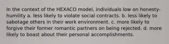 In the context of the HEXACO model, individuals low on honesty-humility a. less likely to violate social contracts. b. less likely to sabotage others in their work environment. c. more likely to forgive their former romantic partners on being rejected. d. more likely to boast about their personal accomplishments.