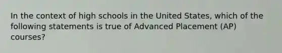 In the context of high schools in the United States, which of the following statements is true of Advanced Placement (AP) courses?