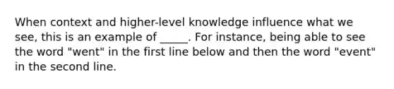 When context and higher-level knowledge influence what we see, this is an example of _____. For instance, being able to see the word "went" in the first line below and then the word "event" in the second line.