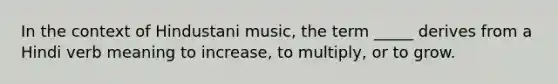 In the context of Hindustani music, the term _____ derives from a Hindi verb meaning to increase, to multiply, or to grow.