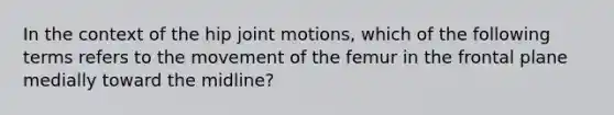 In the context of the hip joint motions, which of the following terms refers to the movement of the femur in the frontal plane medially toward the midline?