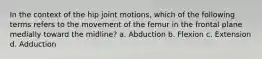 In the context of the hip joint motions, which of the following terms refers to the movement of the femur in the frontal plane medially toward the midline? a. Abduction b. Flexion c. Extension d. Adduction