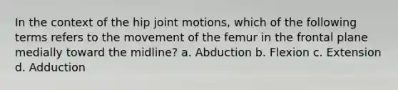 In the context of the hip joint motions, which of the following terms refers to the movement of the femur in the frontal plane medially toward the midline? a. Abduction b. Flexion c. Extension d. Adduction