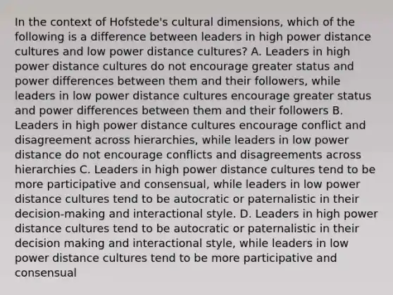 In the context of Hofstede's cultural dimensions, which of the following is a difference between leaders in high power distance cultures and low power distance cultures? A. Leaders in high power distance cultures do not encourage greater status and power differences between them and their followers, while leaders in low power distance cultures encourage greater status and power differences between them and their followers B. Leaders in high power distance cultures encourage conflict and disagreement across hierarchies, while leaders in low power distance do not encourage conflicts and disagreements across hierarchies C. Leaders in high power distance cultures tend to be more participative and consensual, while leaders in low power distance cultures tend to be autocratic or paternalistic in their decision-making and interactional style. D. Leaders in high power distance cultures tend to be autocratic or paternalistic in their decision making and interactional style, while leaders in low power distance cultures tend to be more participative and consensual