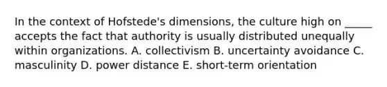 In the context of Hofstede's dimensions, the culture high on _____ accepts the fact that authority is usually distributed unequally within organizations. A. collectivism B. uncertainty avoidance C. masculinity D. power distance E. short-term orientation