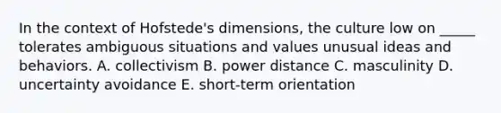 In the context of Hofstede's dimensions, the culture low on _____ tolerates ambiguous situations and values unusual ideas and behaviors. A. collectivism B. power distance C. masculinity D. uncertainty avoidance E. short-term orientation