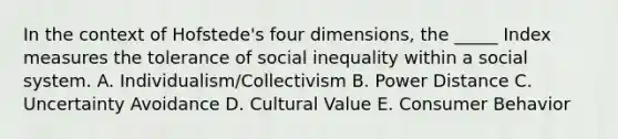 In the context of Hofstede's four dimensions, the _____ Index measures the tolerance of social inequality within a social system. A. Individualism/Collectivism B. Power Distance C. Uncertainty Avoidance D. Cultural Value E. Consumer Behavior