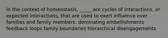 In the context of homeostasis, _____ are cycles of interactions, or expected interactions, that are used to exert influence over families and family members. dominating embellishments feedback loops family boundaries hierarchical disengagements