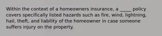 Within the context of a homeowners insurance, a _____ policy covers specifically listed hazards such as fire, wind, lightning, hail, theft, and liability of the homeowner in case someone suffers injury on the property.