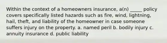 Within the context of a homeowners insurance, a(n) _____ policy covers specifically listed hazards such as fire, wind, lightning, hail, theft, and liability of the homeowner in case someone suffers injury on the property. a. named peril b. bodily injury c. annuity insurance d. public liability