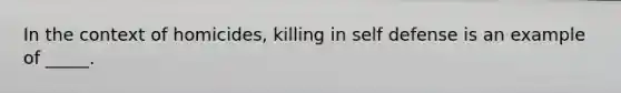 In the context of homicides, killing in self defense is an example of _____.