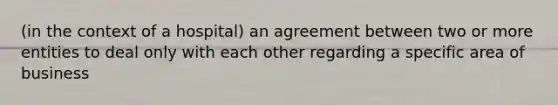 (in the context of a hospital) an agreement between two or more entities to deal only with each other regarding a specific area of business