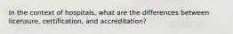 In the context of hospitals, what are the differences between licensure, certification, and accreditation?