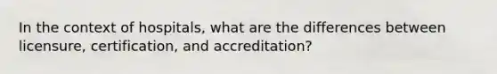 In the context of hospitals, what are the differences between licensure, certification, and accreditation?