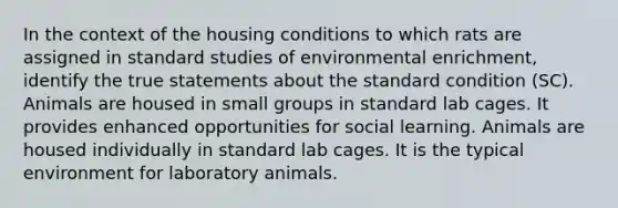 In the context of the housing conditions to which rats are assigned in standard studies of environmental enrichment, identify the true statements about the standard condition (SC). Animals are housed in small groups in standard lab cages. It provides enhanced opportunities for social learning. Animals are housed individually in standard lab cages. It is the typical environment for laboratory animals.