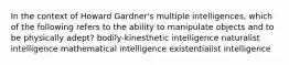 In the context of Howard Gardner's multiple intelligences, which of the following refers to the ability to manipulate objects and to be physically adept? bodily-kinesthetic intelligence naturalist intelligence mathematical intelligence existentialist intelligence