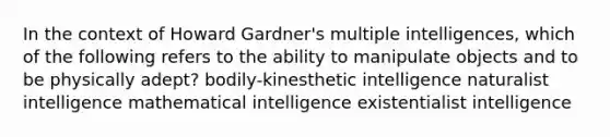 In the context of Howard Gardner's multiple intelligences, which of the following refers to the ability to manipulate objects and to be physically adept? bodily-kinesthetic intelligence naturalist intelligence mathematical intelligence existentialist intelligence